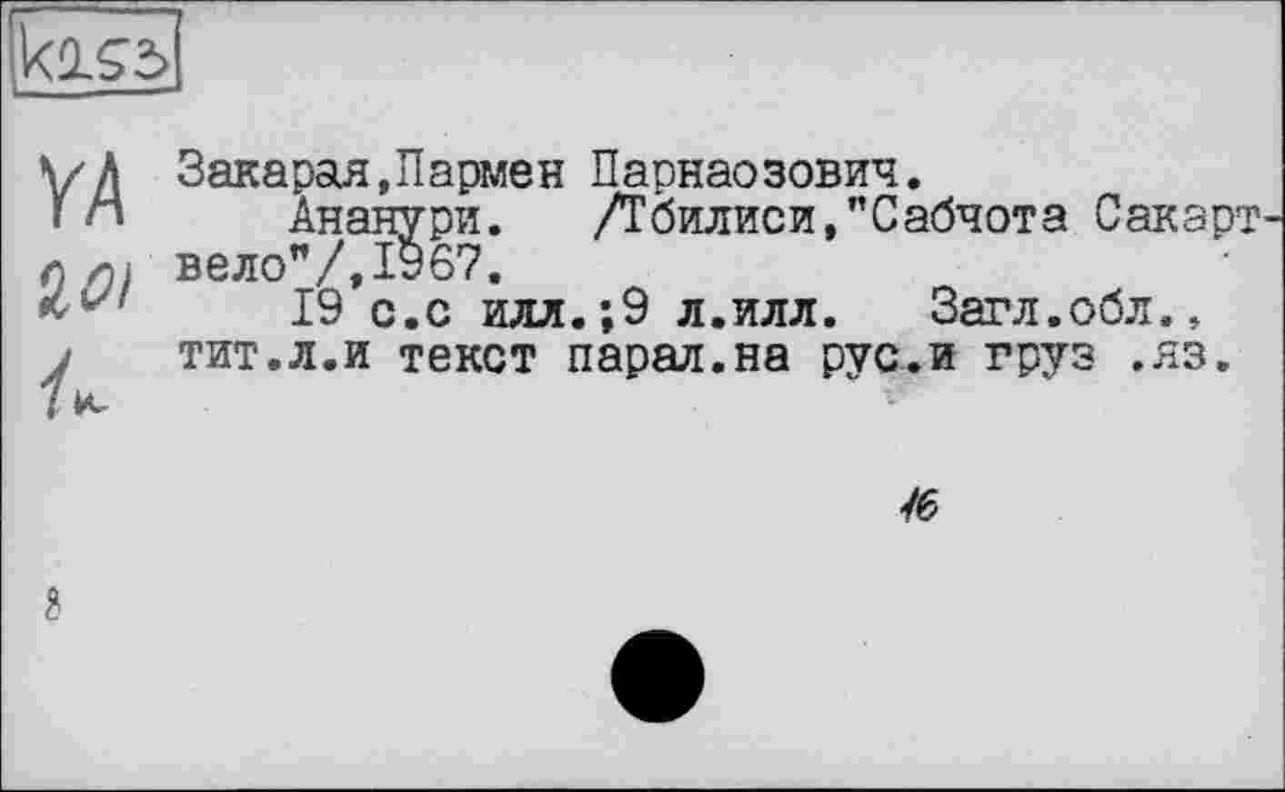 ﻿
Закарая,Пармен Парнасзович.
Ананури.	/Тбилиси,"Сабчота Сакарт
вело"/,ІУб7,
19 с.с илл.;9 л.илл. Загл.обл., тит.л.и текст парал.на рус.и груз .яз.

?